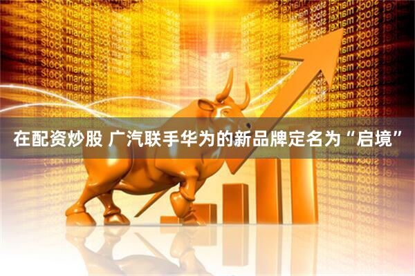 在配资炒股 广汽联手华为的新品牌定名为“启境”