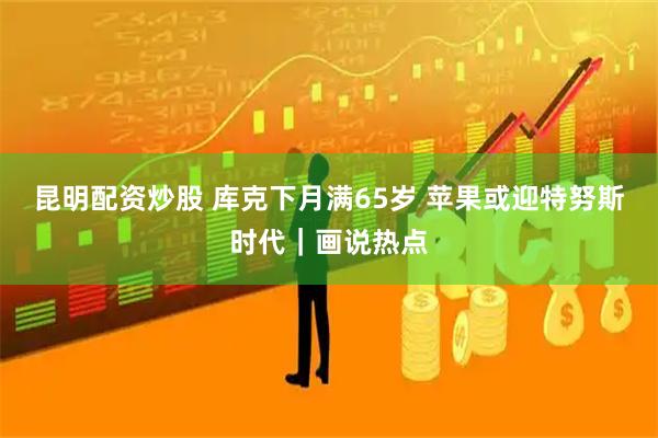 昆明配资炒股 库克下月满65岁 苹果或迎特努斯时代｜画说热点