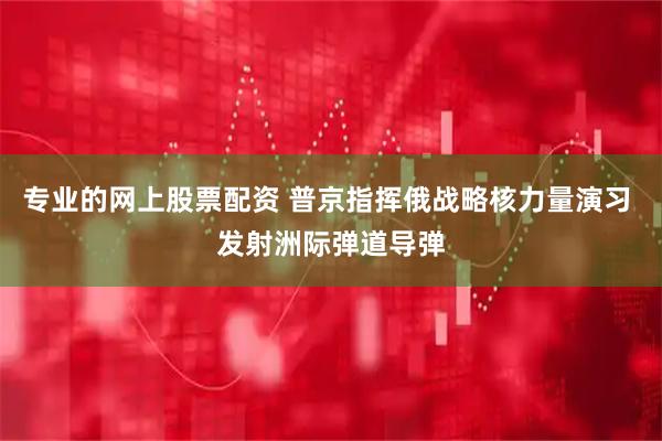 专业的网上股票配资 普京指挥俄战略核力量演习 发射洲际弹道导弹