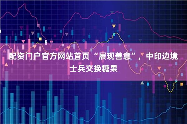配资门户官方网站首页 “展现善意”，中印边境士兵交换糖果