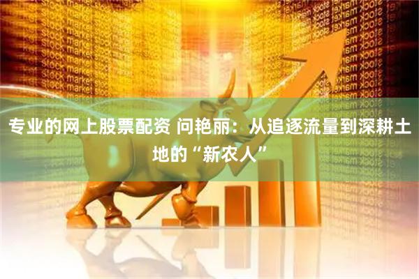 专业的网上股票配资 问艳丽：从追逐流量到深耕土地的“新农人”