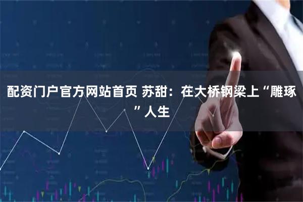 配资门户官方网站首页 苏甜：在大桥钢梁上“雕琢”人生