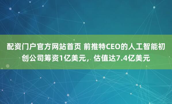 配资门户官方网站首页 前推特CEO的人工智能初创公司筹资1亿美元，估值达7.4亿美元