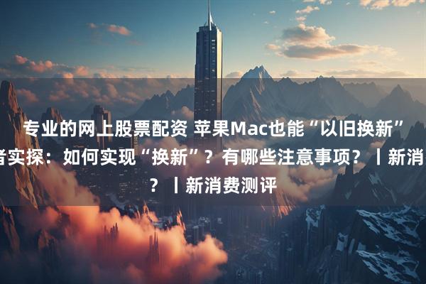 专业的网上股票配资 苹果Mac也能“以旧换新”了 记者实探：如何实现“换新”？有哪些注意事项？丨新消费测评