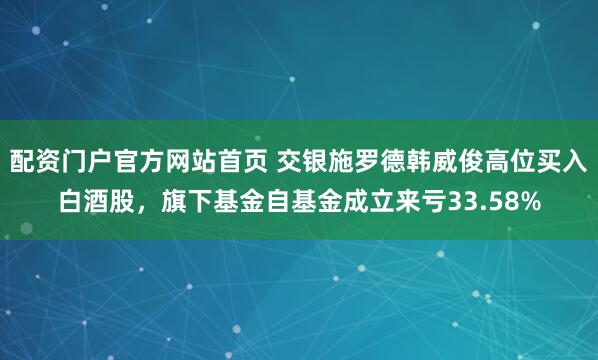 配资门户官方网站首页 交银施罗德韩威俊高位买入白酒股，旗下基金自基金成立来亏33.58%