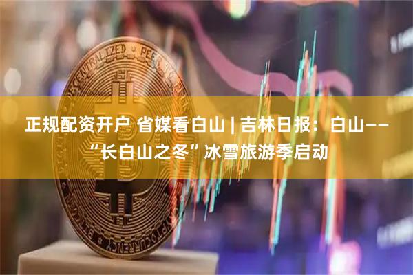 正规配资开户 省媒看白山 | 吉林日报：白山——“长白山之冬”冰雪旅游季启动