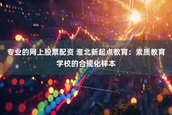 专业的网上股票配资 淮北新起点教育：素质教育学校的合规化样本