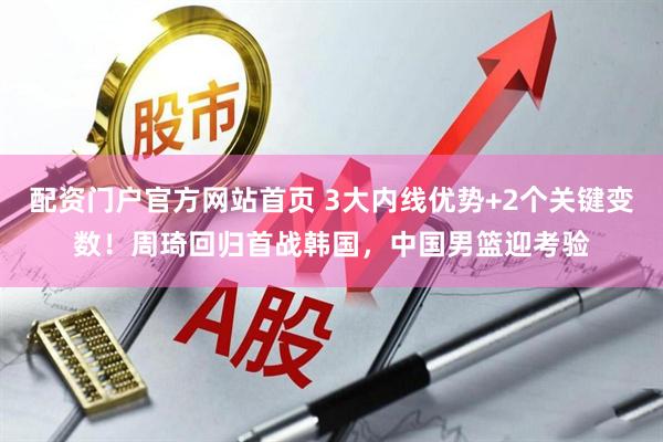 配资门户官方网站首页 3大内线优势+2个关键变数！周琦回归首战韩国，中国男篮迎考验