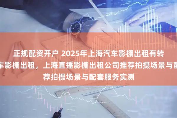 正规配资开户 2025年上海汽车影棚出租有转盘，上海汽车影棚出租，上海直播影棚出租公司推荐拍摄场景与配套服务实测