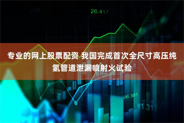 专业的网上股票配资 我国完成首次全尺寸高压纯氢管道泄漏喷射火试验