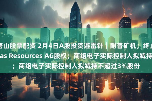 唐山股票配资 2月4日A股投资避雷针︱耐普矿机；终止认购瑞士Veritas Resources AG股权；商络电子实际控制人拟减持不超过3%股份