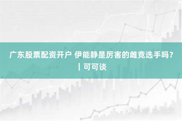 广东股票配资开户 伊能静是厉害的雌竞选手吗？｜可可谈