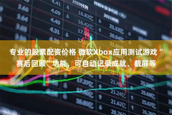 专业的股票配资价格 微软Xbox应用测试游戏“赛后回顾”功能，可自动记录成就、截屏等