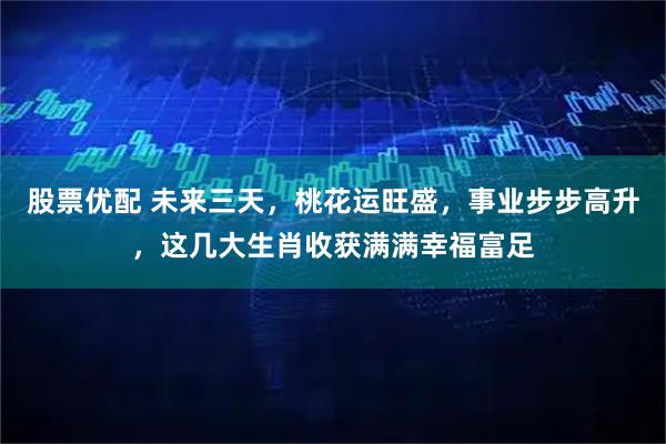 股票优配 未来三天，桃花运旺盛，事业步步高升，这几大生肖收获满满幸福富足
