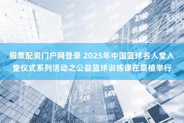 股票配资门户网登录 2025年中国篮球名人堂入堂仪式系列活动之公益篮球训练课在桑植举行