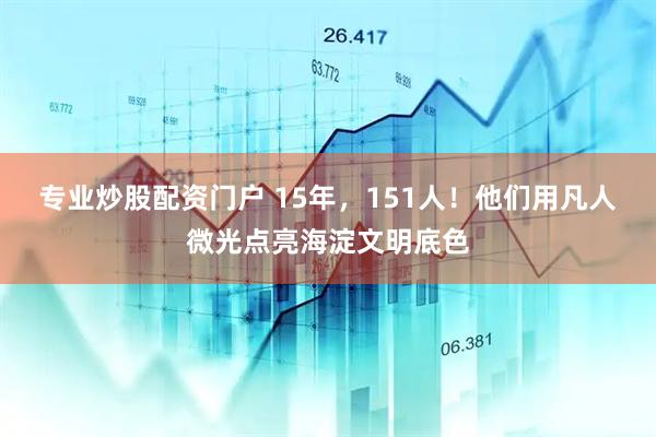 专业炒股配资门户 15年，151人！他们用凡人微光点亮海淀文明底色
