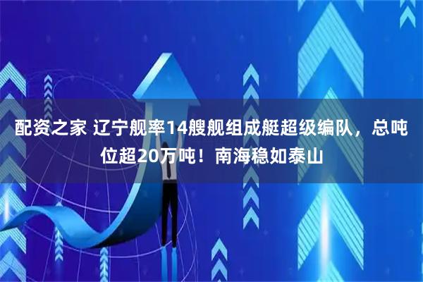 配资之家 辽宁舰率14艘舰组成艇超级编队，总吨位超20万吨！南海稳如泰山