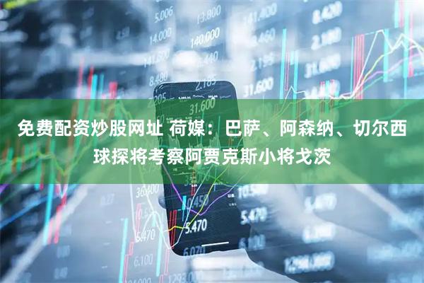 免费配资炒股网址 荷媒：巴萨、阿森纳、切尔西球探将考察阿贾克斯小将戈茨
