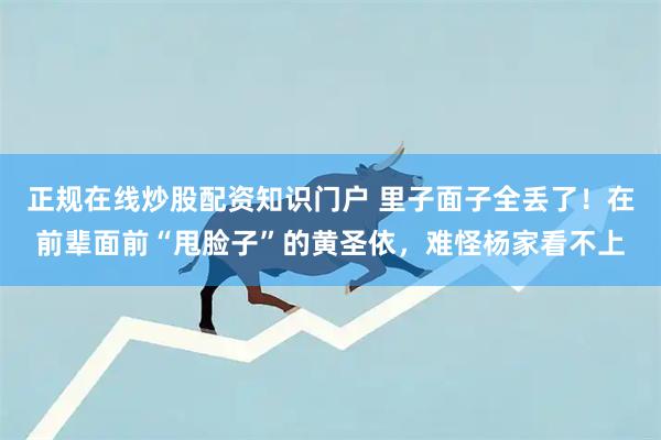 正规在线炒股配资知识门户 里子面子全丢了！在前辈面前“甩脸子”的黄圣依，难怪杨家看不上