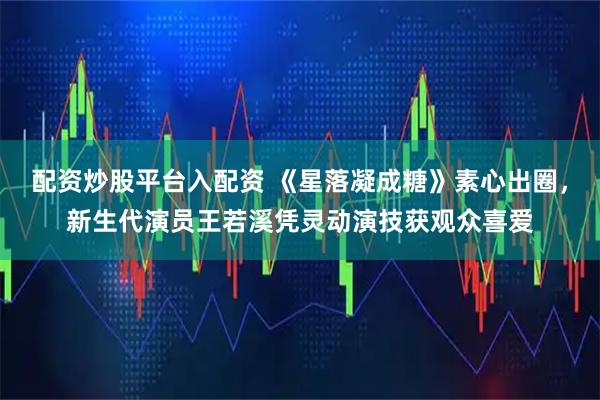 配资炒股平台入配资 《星落凝成糖》素心出圈，新生代演员王若溪凭灵动演技获观众喜爱